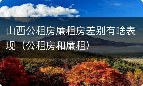 山西公租房廉租房差别有啥表现（公租房和廉租）