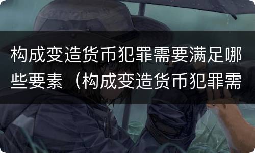 构成变造货币犯罪需要满足哪些要素（构成变造货币犯罪需要满足哪些要素条件）