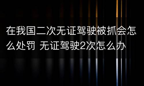在我国二次无证驾驶被抓会怎么处罚 无证驾驶2次怎么办