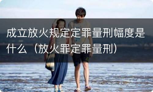 成立放火规定定罪量刑幅度是什么（放火罪定罪量刑）