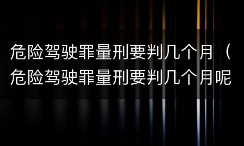 危险驾驶罪量刑要判几个月（危险驾驶罪量刑要判几个月呢）