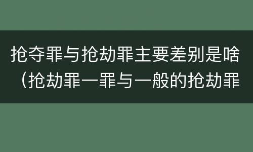 抢夺罪与抢劫罪主要差别是啥（抢劫罪一罪与一般的抢劫罪区别）