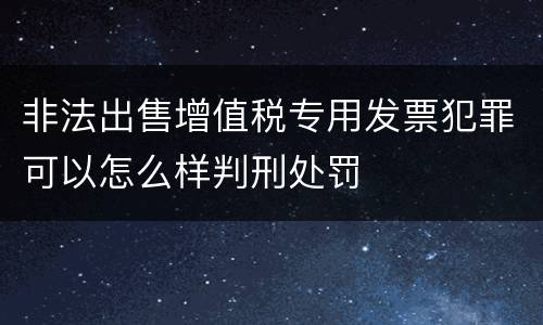 非法出售增值税专用发票犯罪可以怎么样判刑处罚