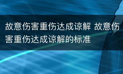 故意伤害重伤达成谅解 故意伤害重伤达成谅解的标准