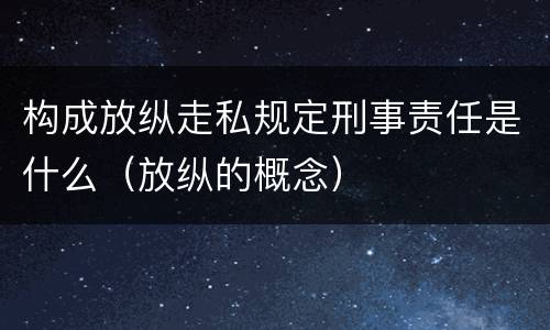 构成放纵走私规定刑事责任是什么（放纵的概念）
