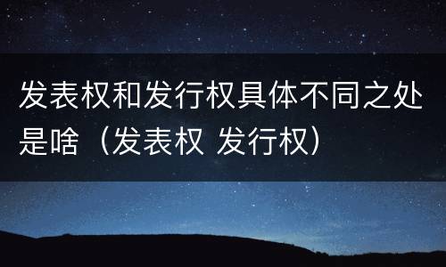 发表权和发行权具体不同之处是啥（发表权 发行权）