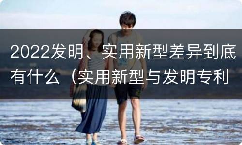 2022发明、实用新型差异到底有什么（实用新型与发明专利的区别有哪些?）
