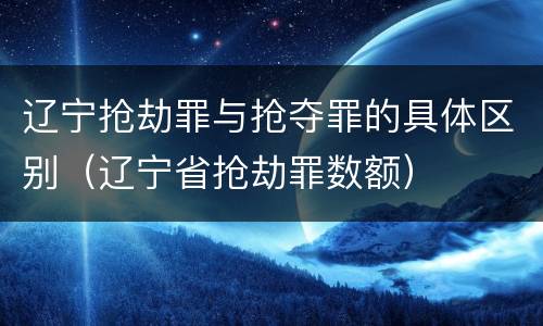 辽宁抢劫罪与抢夺罪的具体区别（辽宁省抢劫罪数额）