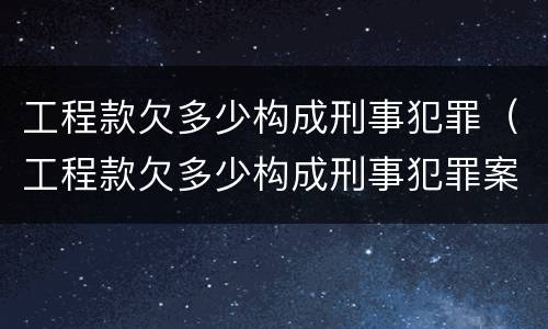 工程款欠多少构成刑事犯罪（工程款欠多少构成刑事犯罪案例）