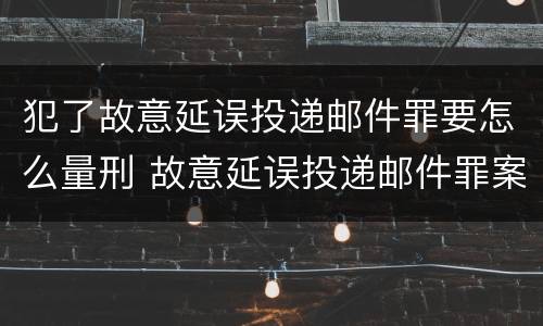 犯了故意延误投递邮件罪要怎么量刑 故意延误投递邮件罪案例
