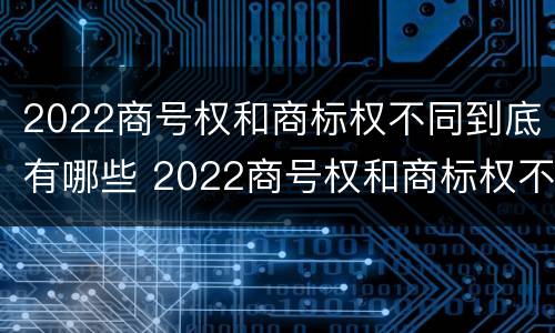 2022商号权和商标权不同到底有哪些 2022商号权和商标权不同到底有哪些问题