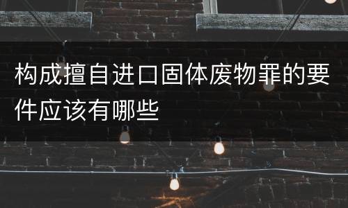 构成擅自进口固体废物罪的要件应该有哪些