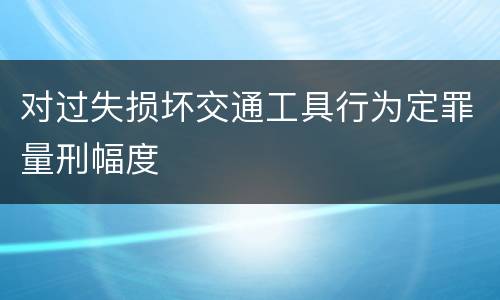 对过失损坏交通工具行为定罪量刑幅度