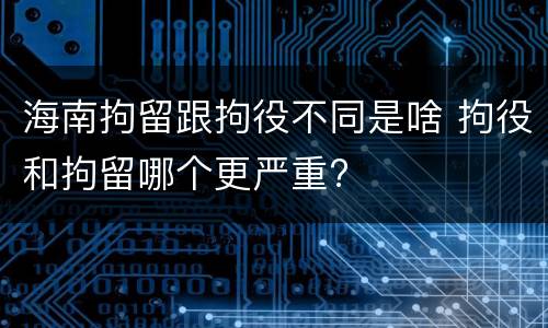 海南拘留跟拘役不同是啥 拘役和拘留哪个更严重?