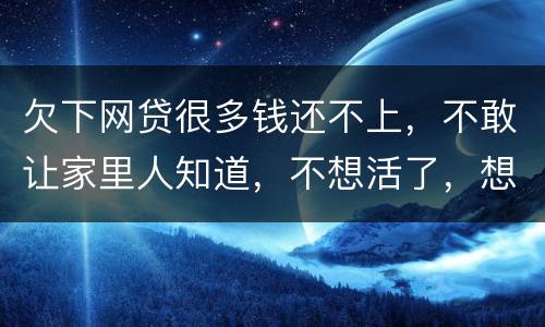 欠下网贷很多钱还不上，不敢让家里人知道，不想活了，想一死了之