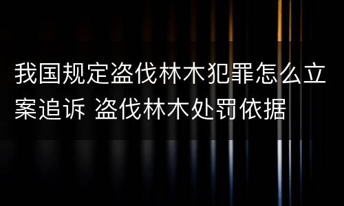 我国规定盗伐林木犯罪怎么立案追诉 盗伐林木处罚依据