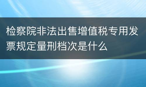 检察院非法出售增值税专用发票规定量刑档次是什么