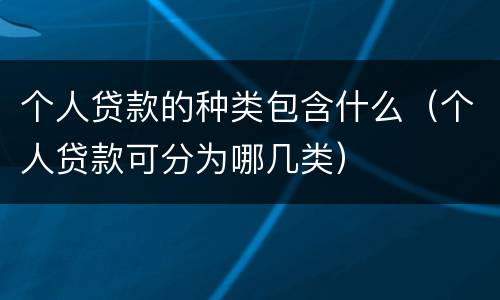 个人贷款的种类包含什么（个人贷款可分为哪几类）