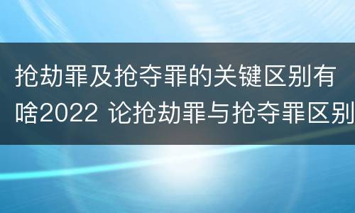抢劫罪及抢夺罪的关键区别有啥2022 论抢劫罪与抢夺罪区别