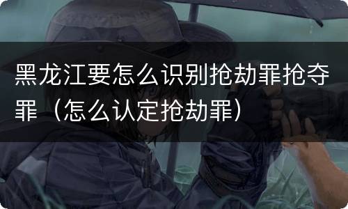 黑龙江要怎么识别抢劫罪抢夺罪（怎么认定抢劫罪）