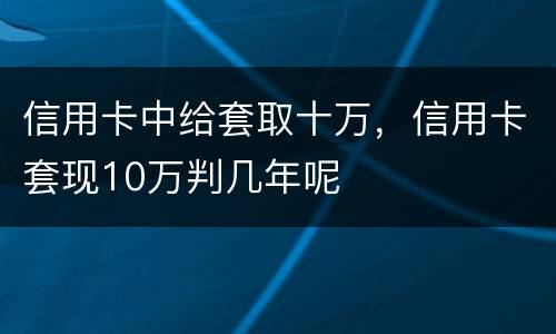 信用卡中给套取十万，信用卡套现10万判几年呢