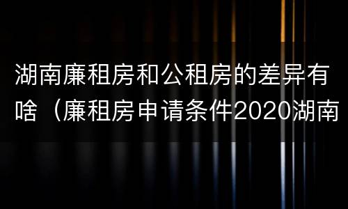 湖南廉租房和公租房的差异有啥（廉租房申请条件2020湖南）