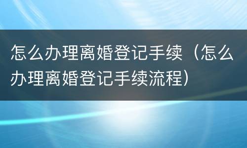 怎么办理离婚登记手续（怎么办理离婚登记手续流程）