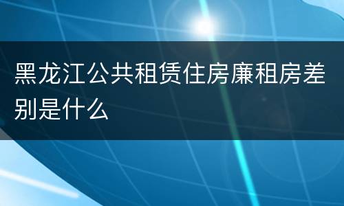 黑龙江公共租赁住房廉租房差别是什么
