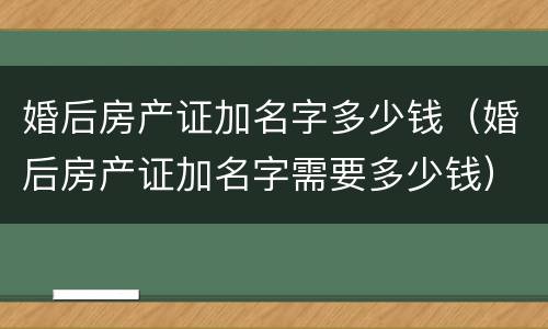 婚后房产证加名字多少钱（婚后房产证加名字需要多少钱）