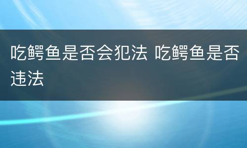 吃鳄鱼是否会犯法 吃鳄鱼是否违法