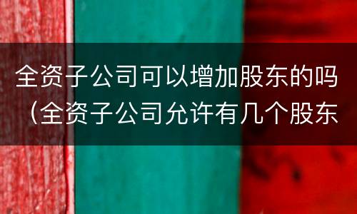 全资子公司可以增加股东的吗（全资子公司允许有几个股东）