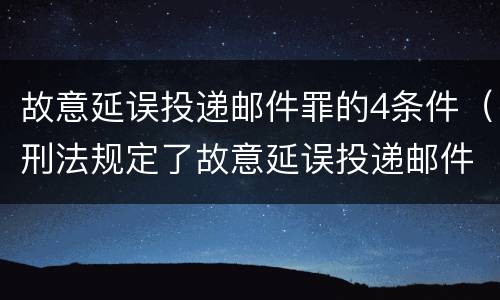 故意延误投递邮件罪的4条件（刑法规定了故意延误投递邮件罪）