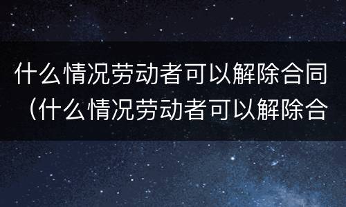 什么情况劳动者可以解除合同（什么情况劳动者可以解除合同呢）