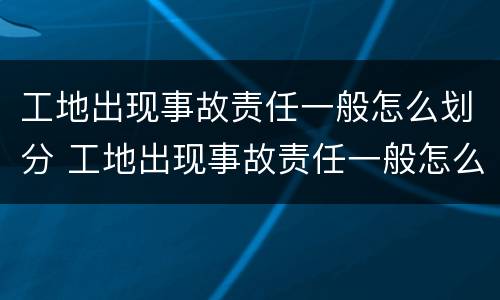 工地出现事故责任一般怎么划分 工地出现事故责任一般怎么划分的