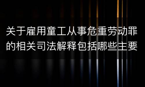 关于雇用童工从事危重劳动罪的相关司法解释包括哪些主要规定
