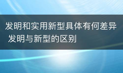 发明和实用新型具体有何差异 发明与新型的区别