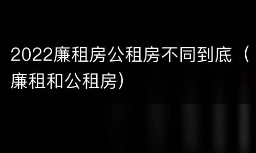 2022廉租房公租房不同到底（廉租和公租房）