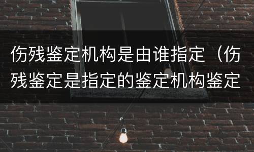 伤残鉴定机构是由谁指定（伤残鉴定是指定的鉴定机构鉴定吗）