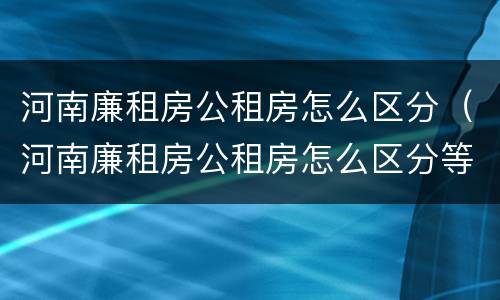 河南廉租房公租房怎么区分（河南廉租房公租房怎么区分等级）