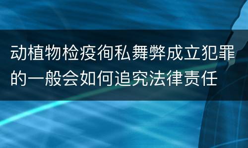 动植物检疫徇私舞弊成立犯罪的一般会如何追究法律责任