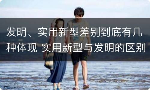 发明、实用新型差别到底有几种体现 实用新型与发明的区别