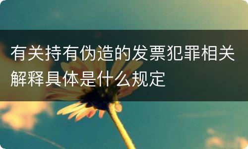 有关持有伪造的发票犯罪相关解释具体是什么规定