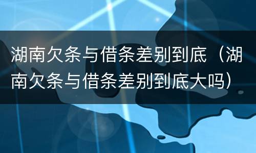 湖南欠条与借条差别到底（湖南欠条与借条差别到底大吗）