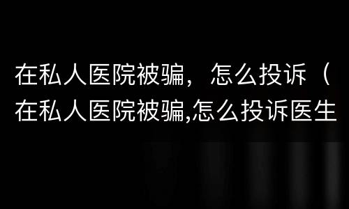 在私人医院被骗，怎么投诉（在私人医院被骗,怎么投诉医生）