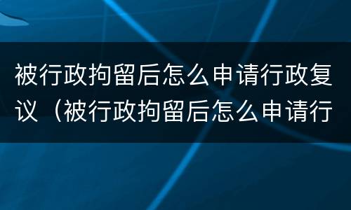 被行政拘留后怎么申请行政复议（被行政拘留后怎么申请行政复议流程）