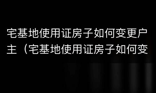 宅基地使用证房子如何变更户主（宅基地使用证房子如何变更户主姓名）