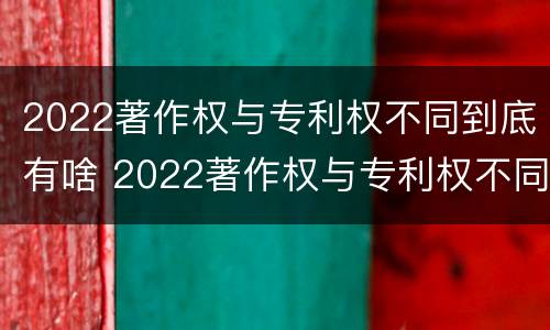 2022著作权与专利权不同到底有啥 2022著作权与专利权不同到底有啥不同