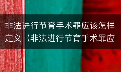非法进行节育手术罪应该怎样定义（非法进行节育手术罪应该怎样定义呢）