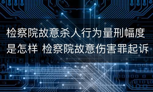 检察院故意杀人行为量刑幅度是怎样 检察院故意伤害罪起诉书