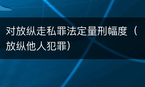 对放纵走私罪法定量刑幅度（放纵他人犯罪）